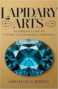 LAPIDARY ARTS: A Complete Guide to Cutting and Polishing Gemstones